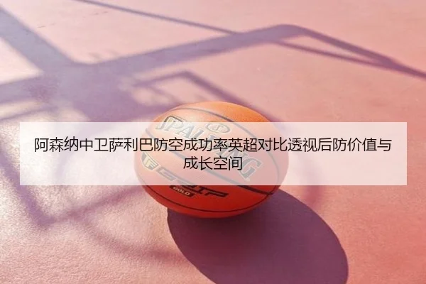 阿森纳中卫萨利巴防空成功率英超对比透视后防价值与成长空间