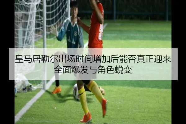 皇马居勒尔出场时间增加后能否真正迎来全面爆发与角色蜕变