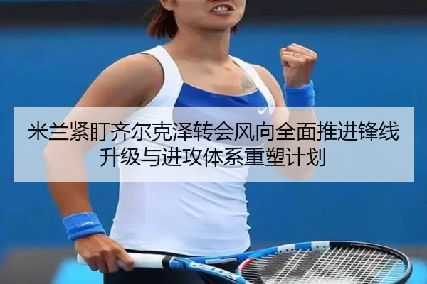 米兰紧盯齐尔克泽转会风向全面推进锋线升级与进攻体系重塑计划