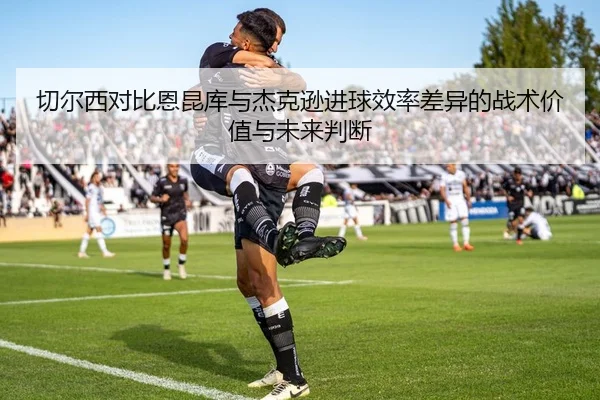 切尔西对比恩昆库与杰克逊进球效率差异的战术价值与未来判断
