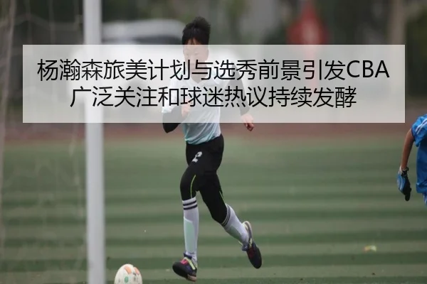杨瀚森旅美计划与选秀前景引发CBA广泛关注和球迷热议持续发酵