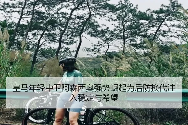 皇马年轻中卫阿森西奥强势崛起为后防换代注入稳定与希望