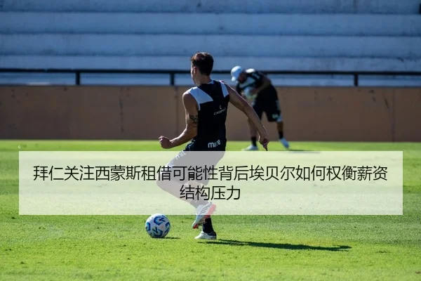 拜仁关注西蒙斯租借可能性背后埃贝尔如何权衡薪资结构压力