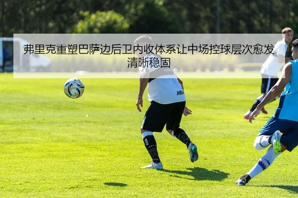 弗里克重塑巴萨边后卫内收体系让中场控球层次愈发清晰稳固