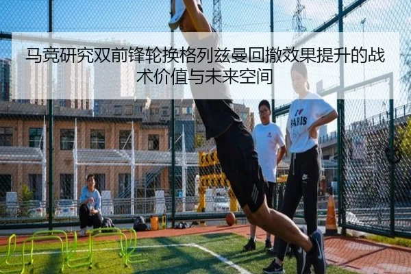 马竞研究双前锋轮换格列兹曼回撤效果提升的战术价值与未来空间